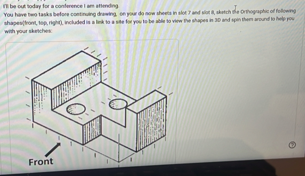 I'll be out today for a conference I am attending. 
You have two tasks before continuing drawing, on your do now sheets in slot 7 and slot 8, sketch the Orthographic of following 
shapes(front, top, right), included is a link to a site for you to be able to view the shapes in 3D and spin them around to help you 
with your sketches: