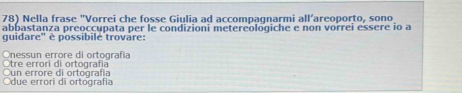 Nella frase "Vorrei che fosse Giulia ad accompagnarmi all’areoporto, sono
abbastanza preoccupata per le condizioni metereologiche e non vorrei essere io a
guidare' è possibile trovare:
Onessun errore di ortografia
Otre errori di ortografia
Oun errore di ortografia
Odue errori di ortografia