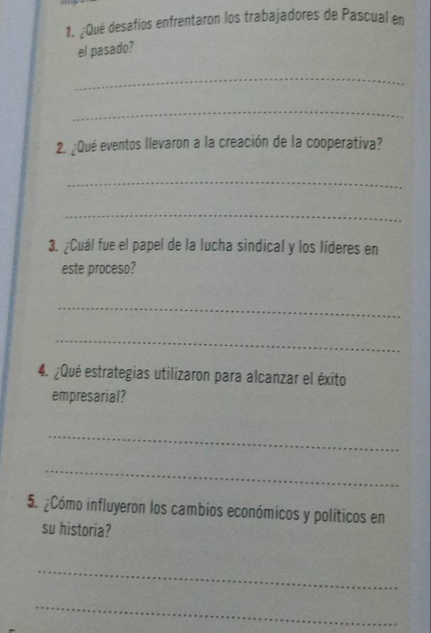 ¿Qué desafíos enfrentaron los trabajadores de Pascual en 
el pasado? 
_ 
_ 
2. ¿Qué eventos llevaron a la creación de la cooperativa? 
_ 
_ 
3. ¿Cuál fue el papel de la lucha sindical y los líderes en 
este proceso? 
_ 
_ 
4. ¿Qué estrategias utilizaron para alcanzar el éxito 
empresarial? 
_ 
_ 
5. ¿Cómo influyeron los cambios económicos y políticos en 
su historia? 
_ 
_