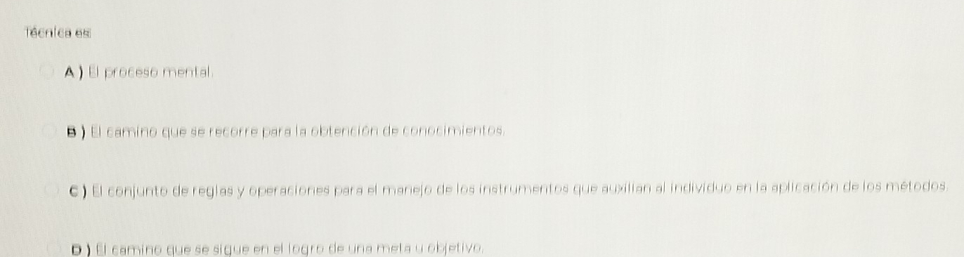 Téenies es
A ) El proceso mental.
B ) El camino que se recorre para la obtención de conocimientos.
C) El conjunto de reglas y operaciones para el manejo de los instrumentos que auxilian al individuo en la aplicación de los métodos.
D ) El camino que se sigue en el logro de una meta y objetivo.