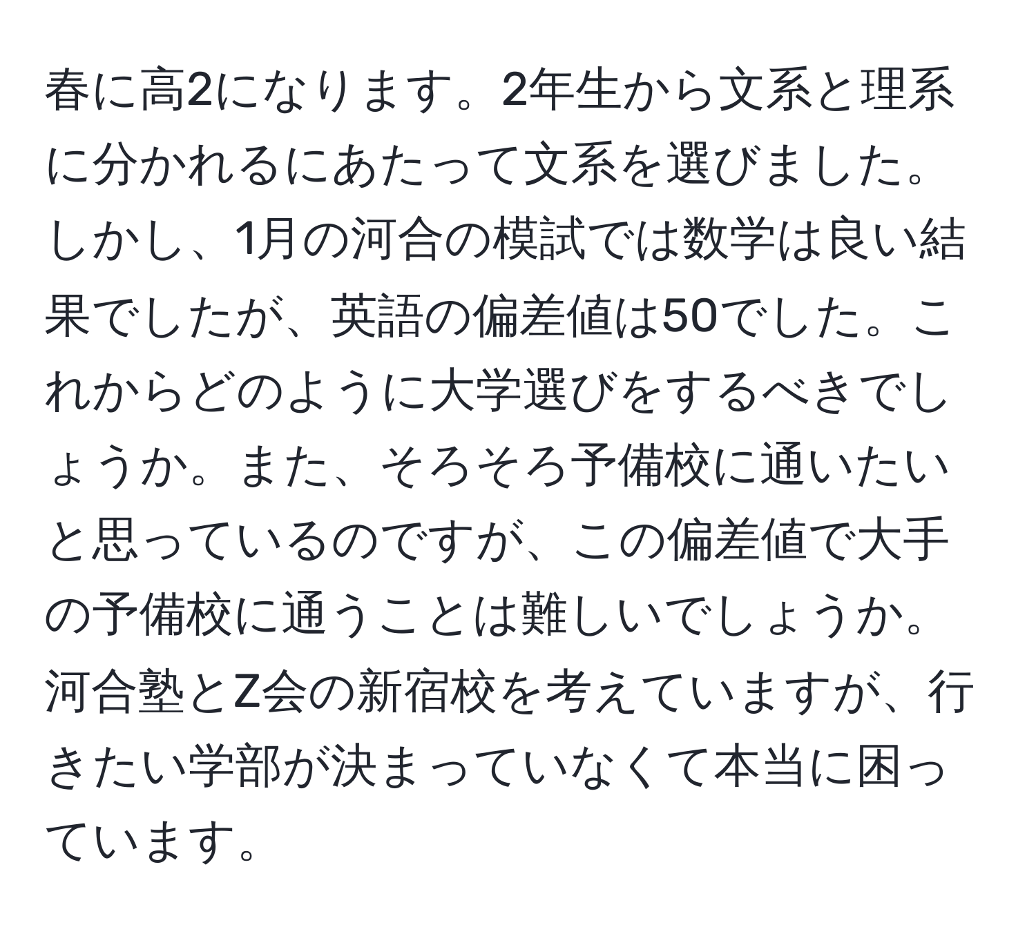 春に高2になります。2年生から文系と理系に分かれるにあたって文系を選びました。しかし、1月の河合の模試では数学は良い結果でしたが、英語の偏差値は50でした。これからどのように大学選びをするべきでしょうか。また、そろそろ予備校に通いたいと思っているのですが、この偏差値で大手の予備校に通うことは難しいでしょうか。河合塾とZ会の新宿校を考えていますが、行きたい学部が決まっていなくて本当に困っています。