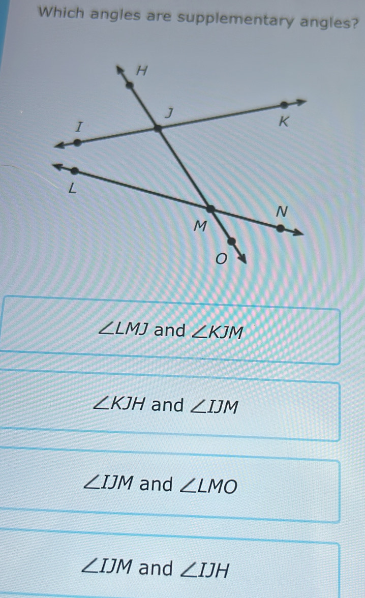 Which angles are supplementary angles?
∠ LMJ and ∠ KJM
∠ KJH and ∠ IJM
∠ IJM and ∠ LMO
∠ IJM and ∠ IJH