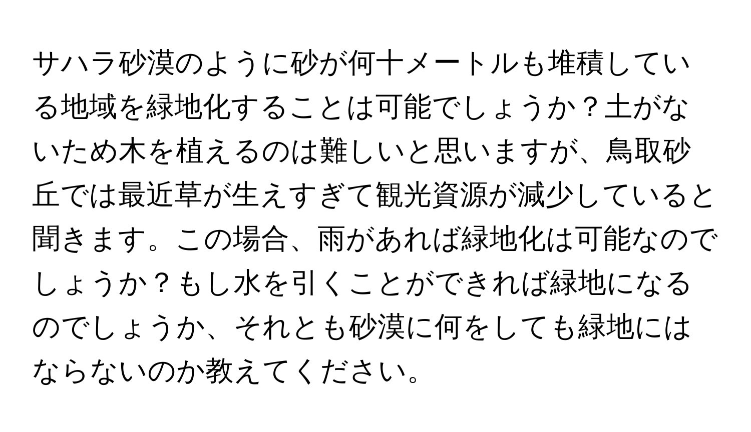 サハラ砂漠のように砂が何十メートルも堆積している地域を緑地化することは可能でしょうか？土がないため木を植えるのは難しいと思いますが、鳥取砂丘では最近草が生えすぎて観光資源が減少していると聞きます。この場合、雨があれば緑地化は可能なのでしょうか？もし水を引くことができれば緑地になるのでしょうか、それとも砂漠に何をしても緑地にはならないのか教えてください。