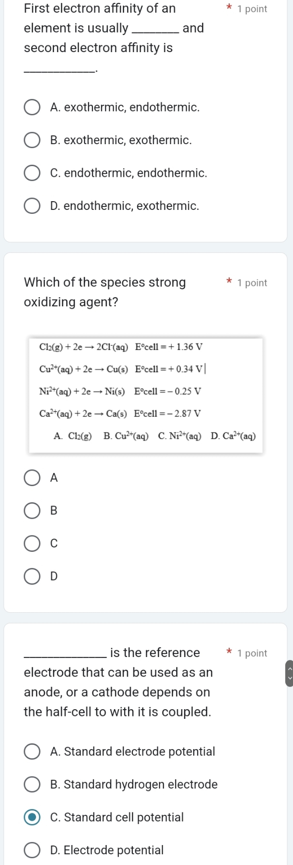 First electron affinity of an 1 point
element is usually _and
second electron affinity is
_
A. exothermic, endothermic.
B. exothermic, exothermic.
C. endothermic, endothermic.
D. endothermic, exothermic.
Which of the species strong 1 point
oxidizing agent?
Cl_2(g)+2eto 2Cl^-(aq)E°cell=+1.36
Cu^(2+)(aq)+2eto Cu(s) E°cell=+0.34V
Ni^(2+)(aq)+2eto Ni(s)E°cell=-0.25V
Ca^(2+)(aq)+2eto Ca(s)E°cell=-2.87V
A. Cl_2(g) B. Cu^(2+)(aq) C. Ni^(2+)(aq) D. Ca^(2+)(aq)
A
B
C
D
_is the reference 1 point
electrode that can be used as an
anode, or a cathode depends on
the half-cell to with it is coupled.
A. Standard electrode potential
B. Standard hydrogen electrode
C. Standard cell potential
D. Electrode potential