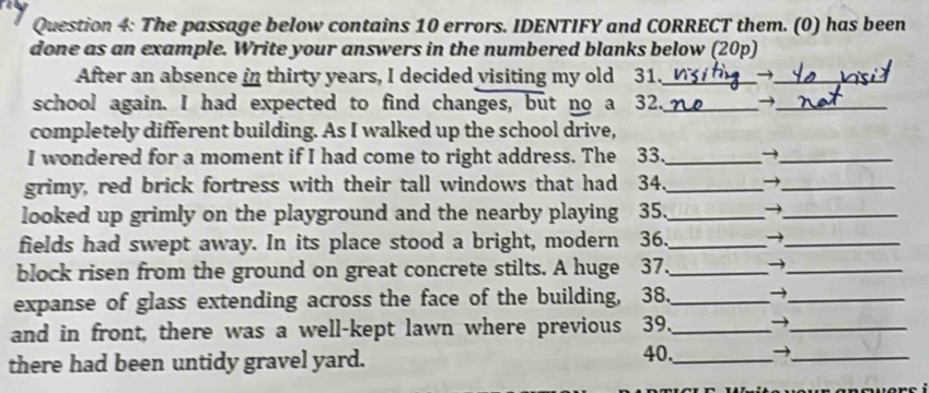 The passage below contains 10 errors. IDENTIFY and CORRECT them. (0) has been 
done as an example. Write your answers in the numbered blanks below (20p) 
After an absence in thirty years, I decided visiting my old 31._ →_ 
school again. I had expected to find changes, but no a 32._ →_ 
completely different building. As I walked up the school drive, 
I wondered for a moment if I had come to right address. The 33._ 
_ 
grimy, red brick fortress with their tall windows that had 34 _→_ 
looked up grimly on the playground and the nearby playing 35 、_ →_ 
fields had swept away. In its place stood a bright, modern 36._ →_ 
block risen from the ground on great concrete stilts. A huge 37. _→_ 
expanse of glass extending across the face of the building, 38._ →_ 
and in front, there was a well-kept lawn where previous 39._ →_ 
there had been untidy gravel yard. 
40,_ →_