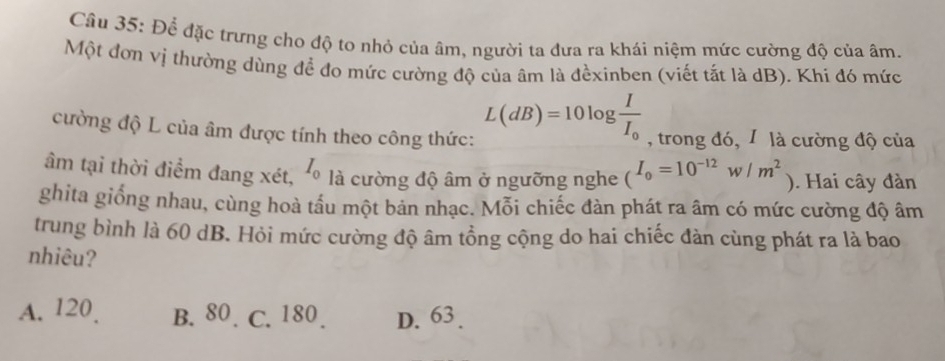 Để đặc trưng cho độ to nhỏ của âm, người ta đưa ra khái niệm mức cường độ của âm.
Một đơn vị thường dùng đề đo mức cường độ của âm là đềxinben (viết tắt là dB). Khi đó mức
L(dB)=10log frac II_0
cường độ L của âm được tính theo công thức: , trong đó, 1 là cường độ của
âm tại thời điểm đang xét, 0 I_0 là cường độ âm ở ngưỡng nghe (I_0=10^(-12)w/m^2 ). Hai cây đàn
ghita giống nhau, cùng hoà tấu một bản nhạc. Mỗi chiếc đàn phát ra âm có mức cường độ âm
trung bình là 60 dB. Hỏi mức cường độ âm tổng cộng do hai chiếc đàn cùng phát ra là bao
nhiêu?
A. 120 B. 80. C. 180. D. 63.