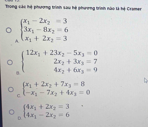 Trong các hệ phương trình sau hệ phương trình nào là hệ Cramer
A beginarrayl x_1-2x_2=3 3x_1-8x_2=6 x_1+2x_2=3endarray.
B beginarrayl 12x_1+23x_2-5x_3=0 2x_2+3x_3=7 4x_2+6x_3=9endarray.
C. beginarrayl x_1+2x_2+7x_3=8 -x_1-7x_2+4x_3=0endarray.
D. beginarrayl 4x_1+2x_2=3 4x_1-2x_2=6endarray.