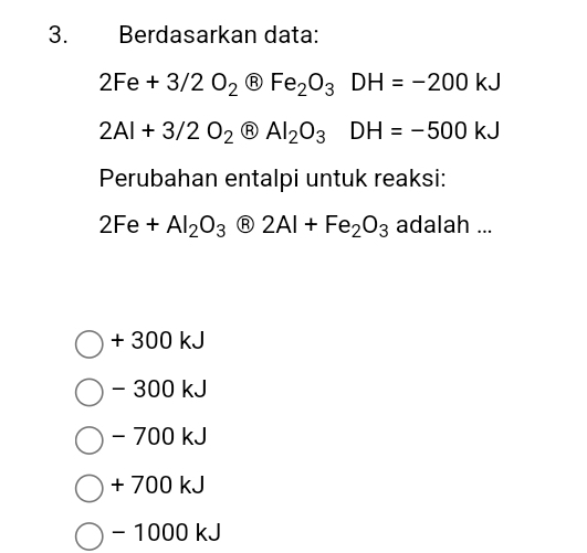 Berdasarkan data:
2Fe+3/2O_2 Ⓡ Fe_2O_3DH=-200kJ
2Al+3/2O_2 Ⓡ Al_2O_3DH=-500kJ
Perubahan entalpi untuk reaksi:
2Fe+Al_2O_3 Ⓡ 2Al+Fe_2O_3 adalah ...
+ 300 kJ
- 300 kJ
- 700 kJ
+ 700 kJ
- 1000 kJ