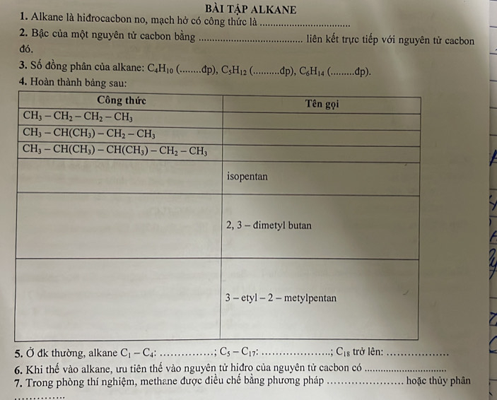 bài tập alkane
1. Alkane là hiđrocacbon no, mạch hở có công thức là_
2. Bậc của một nguyên tử cacbon bằng _liên kết trực tiếp với nguyên tử cacbon
đó.
3. Số đồng phân của alkane: C_4H_10(........dp),C_5H_12(.........dp),C_6H_14(........dp).
4. Hoà
5. Ở đk thường, alkane C_1-C_4:........... _ . : C_5-C_17: _ .: C_18 trở lên:_
6. Khi thế vào alkane, ưu tiên thế vào nguyên tử hiđro của nguyên tử cacbon có_
7. Trong phòng thí nghiệm, methane được điều chế bằng phương pháp _hoặc thủy phân