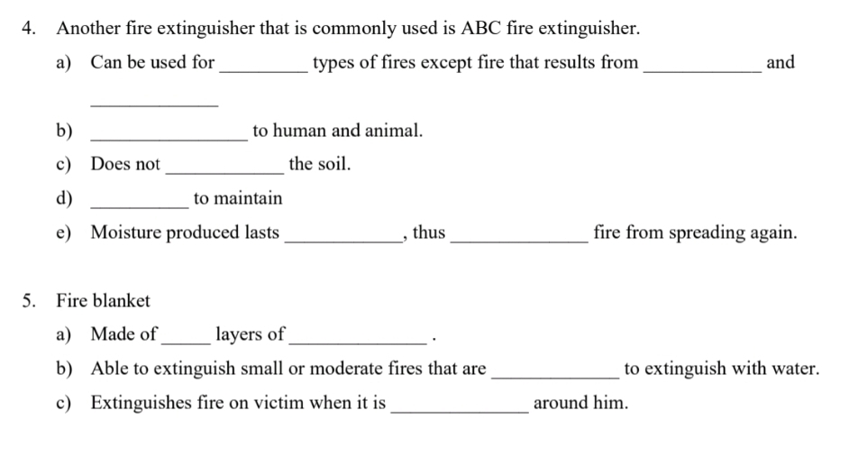 Another fire extinguisher that is commonly used is ABC fire extinguisher. 
a) Can be used for _types of fires except fire that results from _and 
_ 
b) _to human and animal. 
c) Does not_ the soil. 
d) _to maintain 
e) Moisture produced lasts _, thus_ fire from spreading again. 
5. Fire blanket 
a) Made of _layers of_ 
· 
b) Able to extinguish small or moderate fires that are_ to extinguish with water. 
c) Extinguishes fire on victim when it is_ around him.