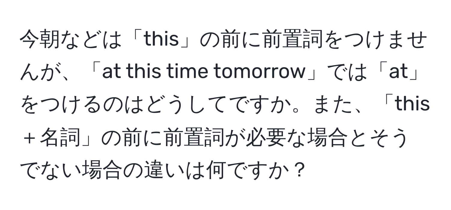 今朝などは「this」の前に前置詞をつけませんが、「at this time tomorrow」では「at」をつけるのはどうしてですか。また、「this＋名詞」の前に前置詞が必要な場合とそうでない場合の違いは何ですか？