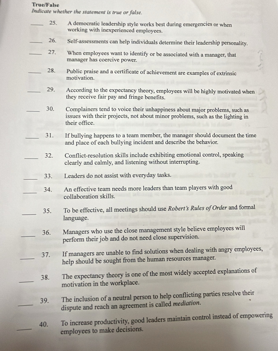 True/False 
Indicate whether the statement is true or false. 
_25. A democratic leadership style works best during emergencies or when 
working with inexperienced employees. 
_26. Self-assessments can help individuals determine their leadership personality. 
_27. When employees want to identify or be associated with a manager, that 
manager has coercive power. 
_28. Public praise and a certificate of achievement are examples of extrinsic 
motivation. 
_29. According to the expectancy theory, employees will be highly motivated when 
they receive fair pay and fringe benefits. 
_30. Complainers tend to voice their unhappiness about major problems, such as 
issues with their projects, not about minor problems, such as the lighting in 
their office. 
_31. If bullying happens to a team member, the manager should document the time 
and place of each bullying incident and describe the behavior. 
_ 
32. Conflict-resolution skills include exhibiting emotional control, speaking 
clearly and calmly, and listening without interrupting. 
_33. Leaders do not assist with everyday tasks. 
_ 
34. An effective team needs more leaders than team players with good 
collaboration skills. 
_ 
35. To be effective, all meetings should use Robert's Rules of Order and formal 
language. 
_ 
36. Managers who use the close management style believe employees will 
perform their job and do not need close supervision. 
_ 
37. If managers are unable to find solutions when dealing with angry employees, 
help should be sought from the human resources manager. 
_ 
38. The expectancy theory is one of the most widely accepted explanations of 
motivation in the workplace. 
_ 
39. The inclusion of a neutral person to help conflicting parties resolve their 
dispute and reach an agreement is called mediation. 
_ 
40. To increase productivity, good leaders maintain control instead of empowering 
employees to make decisions.