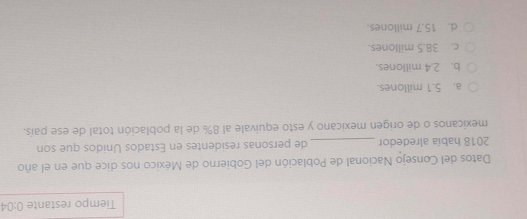 Tiempo restante 0:04
Datos del Consejo Nacional de Población del Gobierno de México nos dice que en el año
2018 había alrededor _de personas residentes en Estados Unidos que son
mexicanos o de origen mexicano y esto equivale al 8% de la población total de ese país.
a. 5.1 millones.
b. 2.4 millones.
c. 38.5 millones.
d. 15.7 millones.