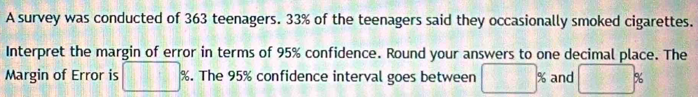 A survey was conducted of 363 teenagers. 33% of the teenagers said they occasionally smoked cigarettes. 
Interpret the margin of error in terms of 95% confidence. Round your answers to one decimal place. The 
Margin of Error is □ % %. The 95% confidence interval goes between □ % and □ %