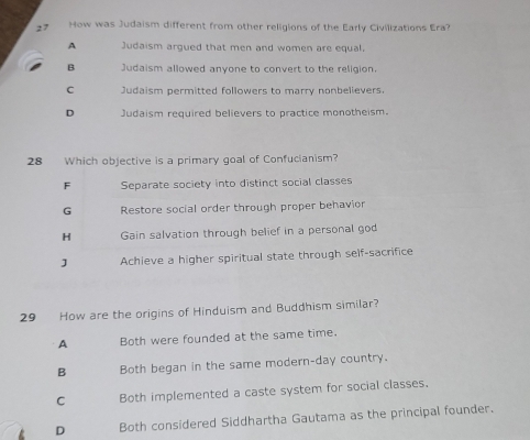 How was Judaism different from other religions of the Early Civilizations Era?
A Judaism argued that men and women are equal.
B Judaism allowed anyone to convert to the religion.
C Judaism permitted followers to marry nonbelievers.
D Judaism required believers to practice monotheism.
28 Which objective is a primary goal of Confucianism?
F Separate society into distinct social classes
G Restore social order through proper behavior
H Gain salvation through belief in a personal god
J Achieve a higher spiritual state through self-sacrifice
29 How are the origins of Hinduism and Buddhism similar?
A Both were founded at the same time.
B Both began in the same modern-day country.
C Both implemented a caste system for social classes.
D Both considered Siddhartha Gautama as the principal founder.