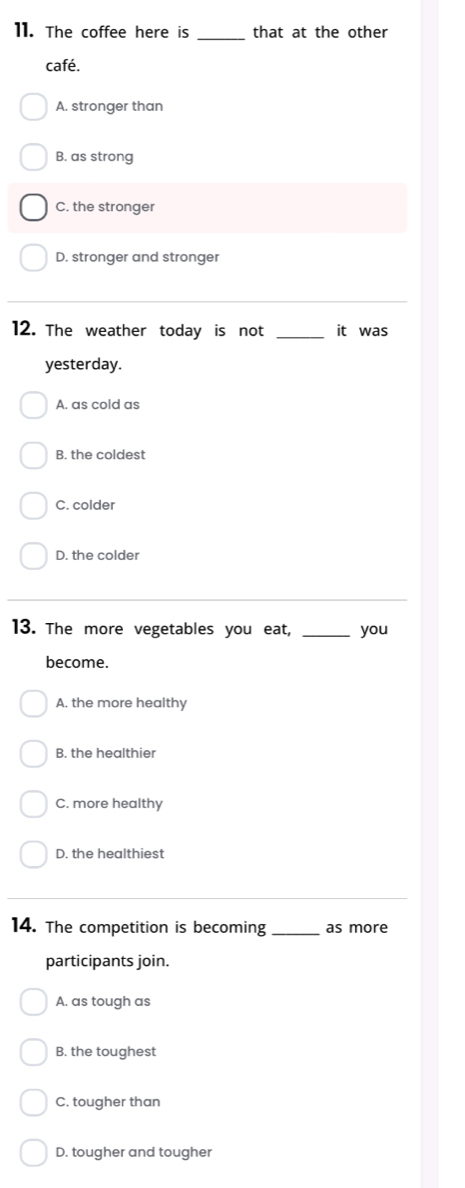 The coffee here is _that at the other
café.
A. stronger than
B. as strong
C. the stronger
D. stronger and stronger
_
12. The weather today is not _it was
yesterday.
A. as cold as
B. the coldest
C. colder
D. the colder
13. The more vegetables you eat, _you
become.
A. the more healthy
B. the healthier
C. more healthy
D. the healthiest
14. The competition is becoming _as more
participants join.
A. as tough as
B. the toughest
C. tougher than
D. tougher and tougher