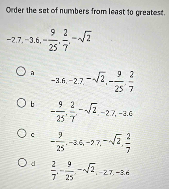 Order the set of numbers from least to greatest.
-2.7, -3.6, - 9/25 ,  2/7 , -sqrt(2)
a -3.6, -2.7, -sqrt(2), - 9/25 ,  2/7 
b - 9/25 ,  2/7 , -sqrt(2), -2.7, -3.6
C - 9/25 , -3.6, -2.7, -sqrt(2),  2/7 
d  2/7 , - 9/25 , -sqrt(2), -2.7, -3.6