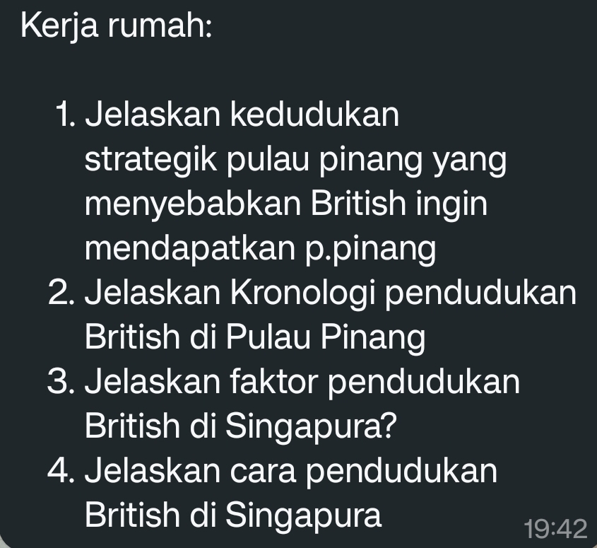 Kerja rumah: 
1. Jelaskan kedudukan 
strategik pulau pinang yang 
menyebabkan British ingin 
mendapatkan p.pinang 
2. Jelaskan Kronologi pendudukan 
British di Pulau Pinang 
3. Jelaskan faktor pendudukan 
British di Singapura? 
4. Jelaskan cara pendudukan 
British di Singapura
19:42