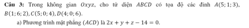 Trong không gian Oxyz, cho tứ diện ABCD có tọa độ các đỉnh A(5;1;3),
B(1;6;2), C(5;0;4), D(4;0;6). 
a) Phương trình mặt phăng (ACD) là 2x+y+z-14=0.