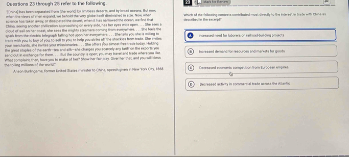 through 25 refer to the following. 23 Mark for Review
"[China) has been separated from (the world] by limitless deserts, and by broad oceans. But now Which of the following contexts contributed most directly to the interest in trade with China as
when the views of men expand, we behold the very globe itself diminished in size. Now, when
science has taken away, or dissipated the desert; when it has narrowed the ocean, we find that described in the excerpt?
China, seeing another civilization approaching on every side, has her eyes wide open. . . . She sees a
cloud of sail on her coast, she sees the mighty steamers coming from everywhere. . . . She feels the
spark from the electric telegraph falling hot upon her everywhere. . . . She tells you she is willing to
trade with you, to buy of you, to sell to you, to help you strike off the shackles from trade. She invites Increased need for laborers on railroad-building projects
your merchants, she invites your missionaries. . . . She offers you almost free trade today. Holding
the great staples of the earth—tea and silk-she charges you scarcely any tariff on the exports you
send out in exchange for them. . . . But the country is oper; you may travel and trade where you like B Increased demand for resources and markets for goods
the toiling millions of the world." What complaint, then, have you to make of her? Show her fair play. Giver her that, and you will bless
Anson Burlingame, former United States minister to China, speech given in New York City, 1868 C Decreased economic competition from European empires
D Decreased activity in commercial trade across the Atlantic
