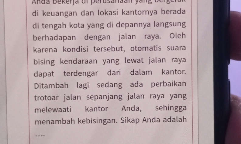 Anda bekerja dl perusanaan yang bergera 
di keuangan dan lokasi kantornya berada 
di tengah kota yang di depannya langsung 
berhadapan dengan jalan raya. Oleh 
karena kondisi tersebut, otomatis suara 
bising kendaraan yang lewat jalan raya 
dapat terdengar dari dalam kantor. 
Ditambah lagi sedang ada perbaikan 
trotoar jalan sepanjang jalan raya yang 
melewaati kantor Anda, sehingga 
menambah kebisingan. Sikap Anda adalah 
_…