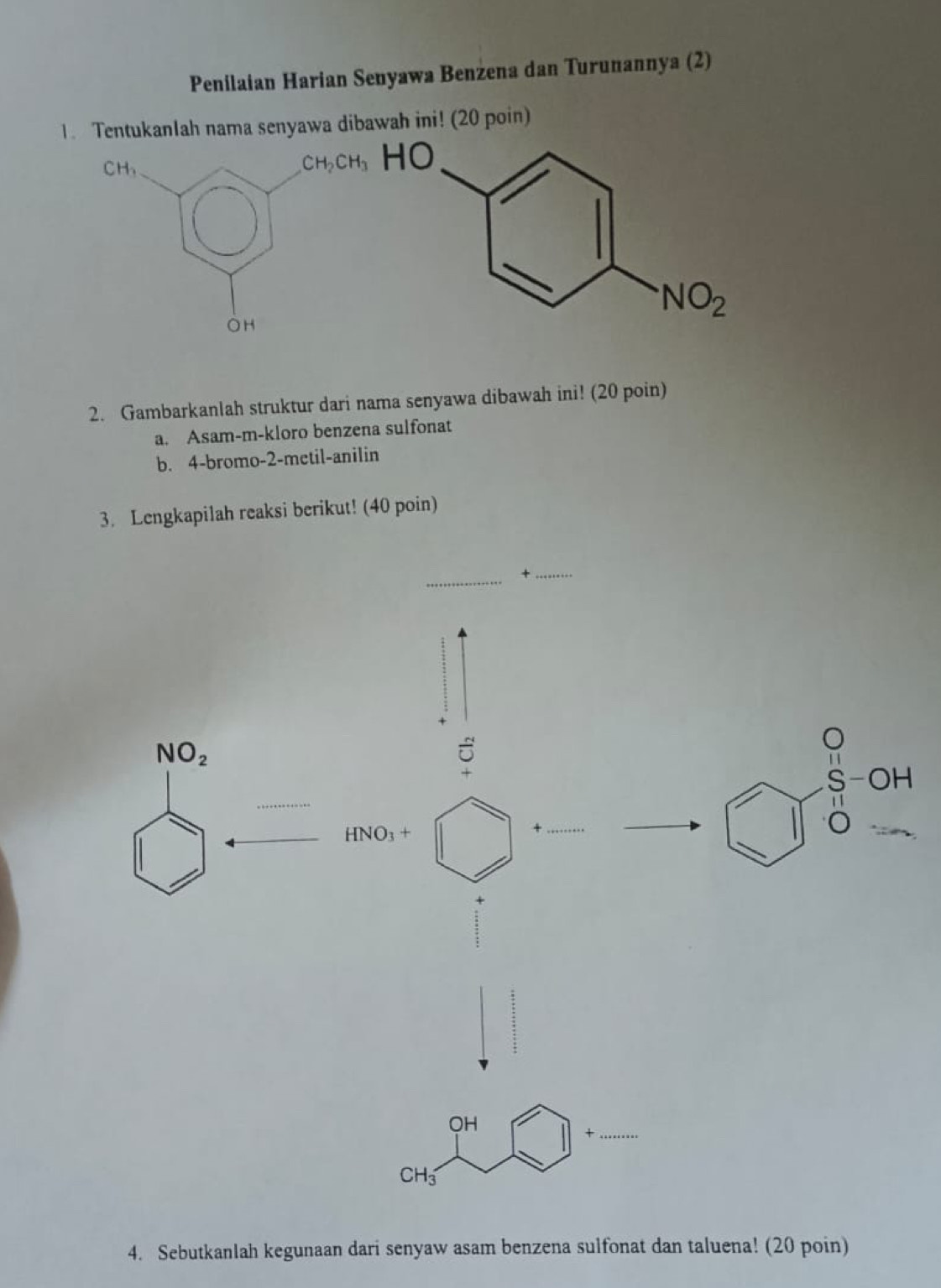 Penilaian Harian Senyawa Benżena dan Turunannya (2)
1. TentukanIah nama senyawa dibawah ini! (20 poin)
2. Gambarkanlah struktur dari nama senyawa dibawah ini! (20 poin)
a. Asam-m-kloro benzena sulfonat
b. 4-bromo-2-metil-anilin
3. Lengkapilah reaksi berikut! (40 poin)
+
NO_2
HNO_3+
_+
beginarrayr S-OH 11 0-endarray
OH
_+
CH_3
4. Sebutkanlah kegunaan dari senyaw asam benzena sulfonat dan taluena! (20 poin)