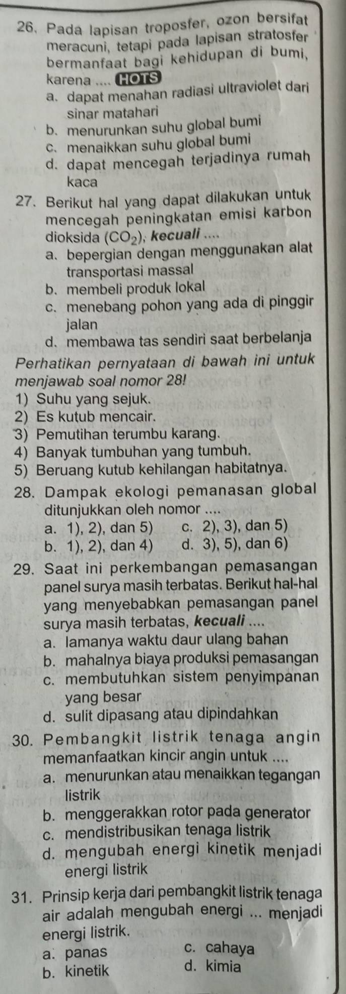 Pada lapisan troposfer, ozon bersifat
meracuni, tetapi pada lapisan stratosfer
bermanfaat bagi kehidupan di bumi,
karena .... HOTS
a. dapat menahan radiasi ultraviolet dari
sinar matahari
b. menurunkan suhu global bumi
c. menaikkan suhu global bumi
d. dapat mencegah terjadinya rumah
kaca
27. Berikut hal yang dapat dilakukan untuk
mencegah peningkatan emisi karbon
dioksida (CO_2) , kecuali ....
a. bepergian dengan menggunakan alat
transportasi massal
b. membeli produk lokal
c. menebang pohon yang ada di pinggir
jalan
d. membawa tas sendiri saat berbelanja
Perhatikan pernyataan di bawah ini untuk
menjawab soal nomor 28!
1) Suhu yang sejuk.
2) Es kutub mencair.
3) Pemutihan terumbu karang.
4) Banyak tumbuhan yang tumbuh.
5) Beruang kutub kehilangan habitatnya.
28. Dampak ekologi pemanasan global
ditunjukkan oleh nomor ....
a. 1), 2), dan 5) c. 2), 3), dan 5)
b. 1), 2), dan 4) d. 3), 5), dan 6)
29. Saat ini perkembangan pemasangan
panel surya masih terbatas. Berikut hal-hal
yang menyebabkan pemasangan panel
surya masih terbatas, kecuali ....
a. lamanya waktu daur ulang bahan
b. mahalnya biaya produksi pemasangan
c. membutuhkan sistem penyimpanan
yang besar
d. sulit dipasang atau dipindahkan
30. Pembangkit listrik tenaga angin
memanfaatkan kincir angin untuk ....
a. menurunkan atau menaikkan tegangan
listrik
b. menggerakkan rotor pada generator
c. mendistribusikan tenaga listrik
d. mengubah energi kinetik menjadi
energi listrik
31. Prinsip kerja dari pembangkit listrik tenaga
air adalah mengubah energi ... menjadi
energi listrik.
a. panas
c. cahaya
b. kinetik
d. kimia