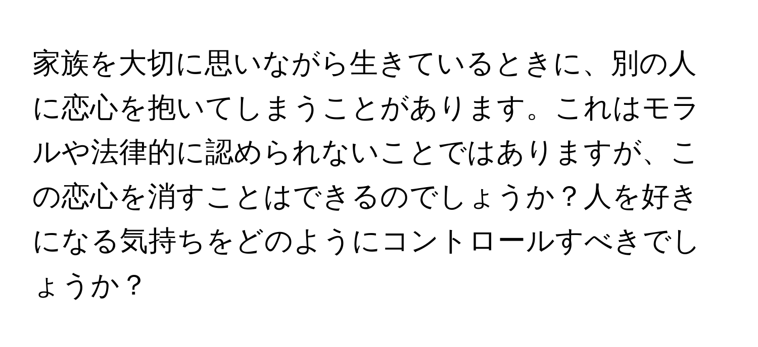 家族を大切に思いながら生きているときに、別の人に恋心を抱いてしまうことがあります。これはモラルや法律的に認められないことではありますが、この恋心を消すことはできるのでしょうか？人を好きになる気持ちをどのようにコントロールすべきでしょうか？