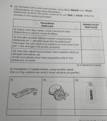 Tentukan sama ada pernyataan yang diberi BENAR atau PALSU. 
Tulis jawapan di ruang yang disediakan. 
Defermine whether the given statements are TRUE or FALSE. Write the 
answers in the spaces provided 
b) Tandakan (√) pada bahan yang bersifat alkali. 
Tick (√) the substances which have alkaline properties. 
(i) (ii) (iii) 
_