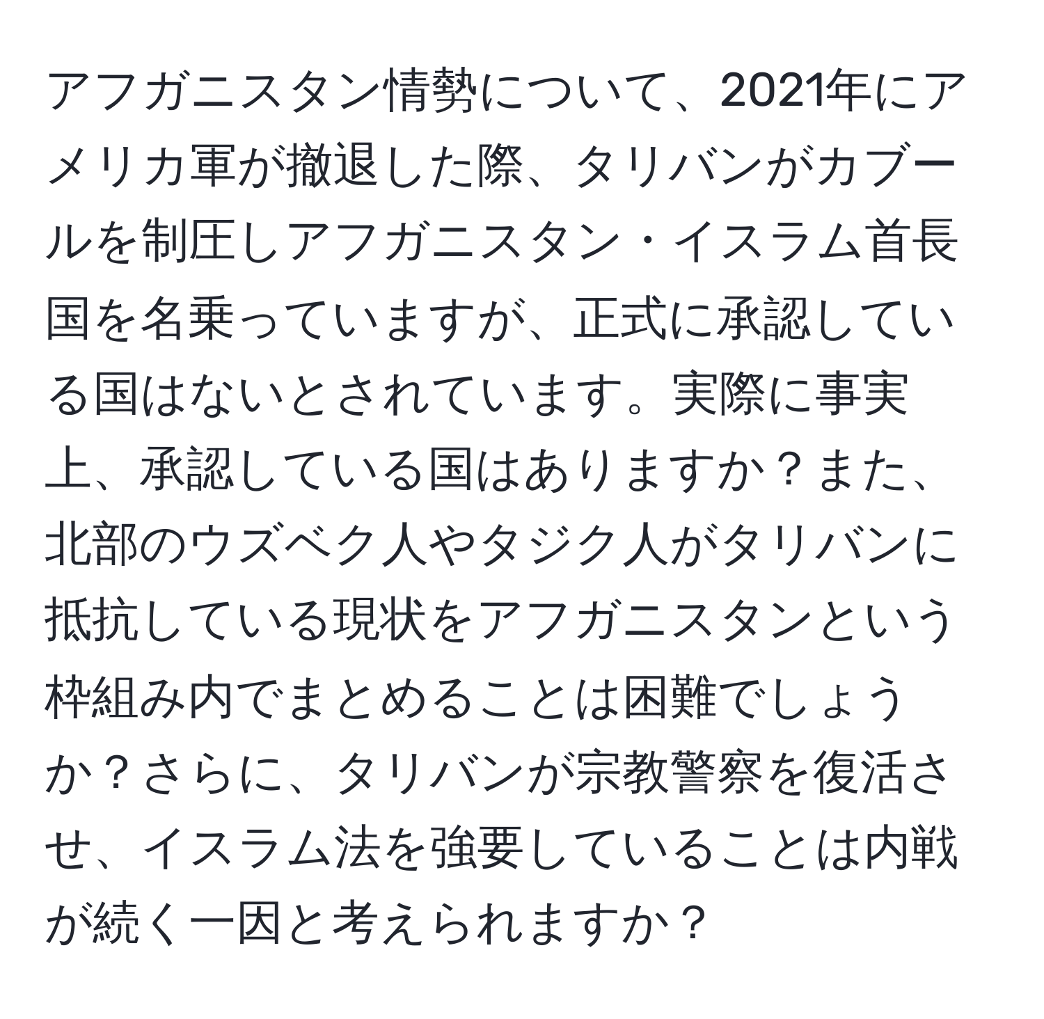 アフガニスタン情勢について、2021年にアメリカ軍が撤退した際、タリバンがカブールを制圧しアフガニスタン・イスラム首長国を名乗っていますが、正式に承認している国はないとされています。実際に事実上、承認している国はありますか？また、北部のウズベク人やタジク人がタリバンに抵抗している現状をアフガニスタンという枠組み内でまとめることは困難でしょうか？さらに、タリバンが宗教警察を復活させ、イスラム法を強要していることは内戦が続く一因と考えられますか？