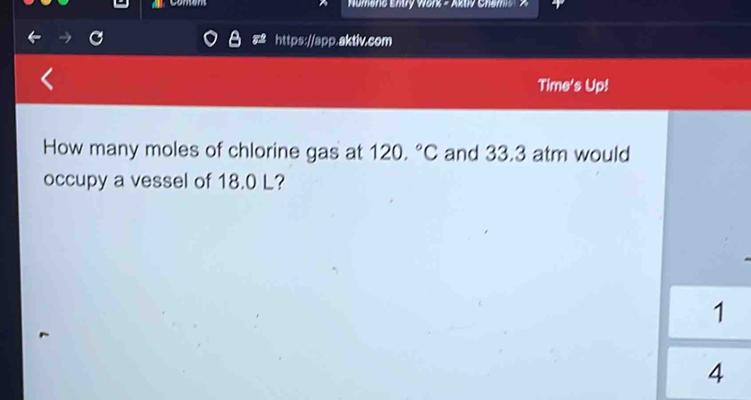 comens Numeric Entry Wors = Aktv Chemis A 
https://app.aktiv.com 
Time's Up! 
How many moles of chlorine gas at 120.^circ C and 33.3 atm would 
occupy a vessel of 18.0 L? 
1 
4