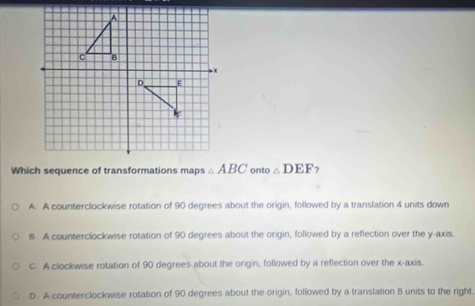 onto △ DEF ?
A. A counterclockwise rotation of 90 degrees about the origin, followed by a translation 4 units down
B. A counterclockwise rotation of 90 degrees about the origin, followed by a reflection over the y-axis.
C A clockwise rotation of 90 degrees about the origin, followed by a reflection over the x-axis.
D. A counterclockwise rotation of 90 degrees about the origin, followed by a translation 8 units to the right.