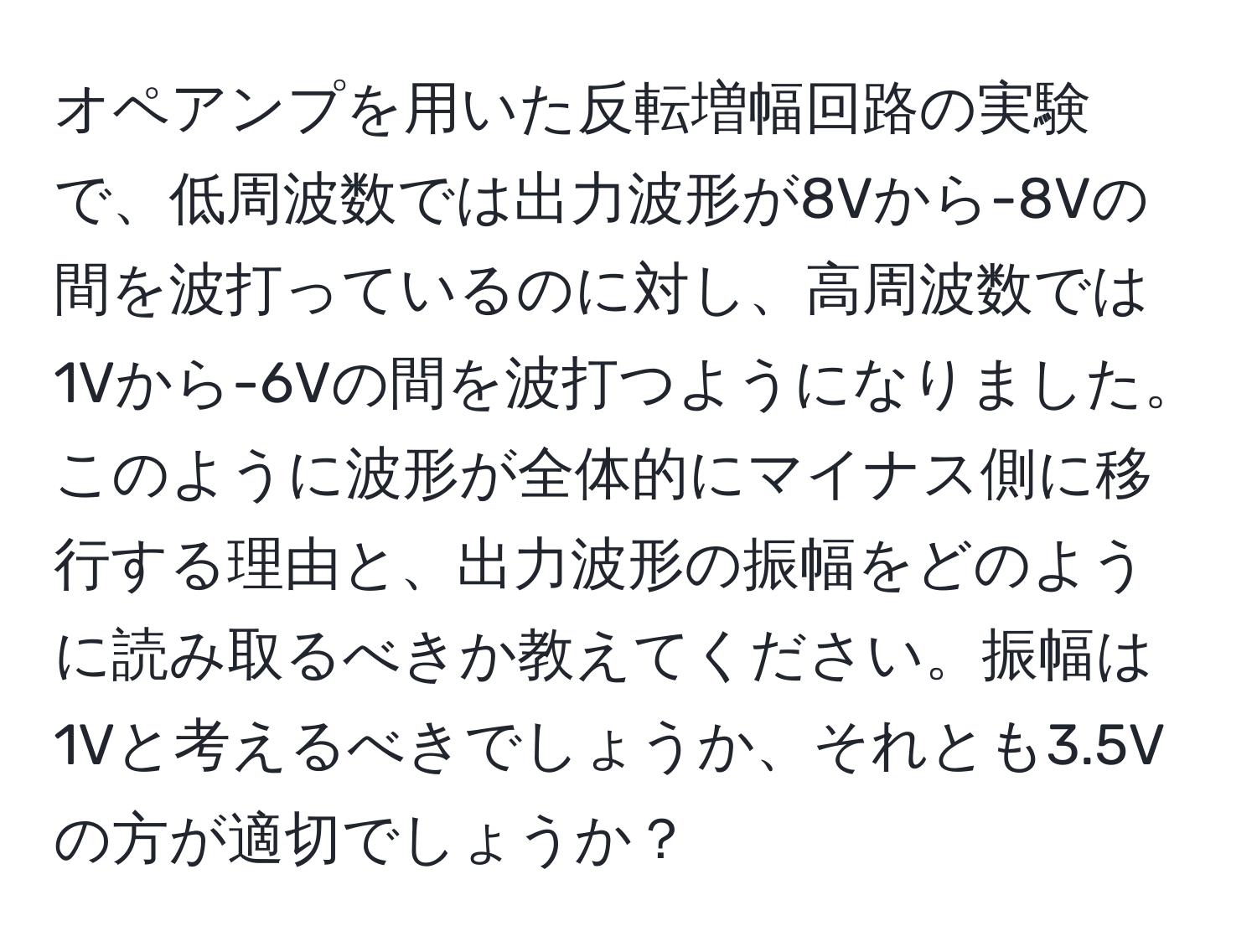 オペアンプを用いた反転増幅回路の実験で、低周波数では出力波形が8Vから-8Vの間を波打っているのに対し、高周波数では1Vから-6Vの間を波打つようになりました。このように波形が全体的にマイナス側に移行する理由と、出力波形の振幅をどのように読み取るべきか教えてください。振幅は1Vと考えるべきでしょうか、それとも3.5Vの方が適切でしょうか？