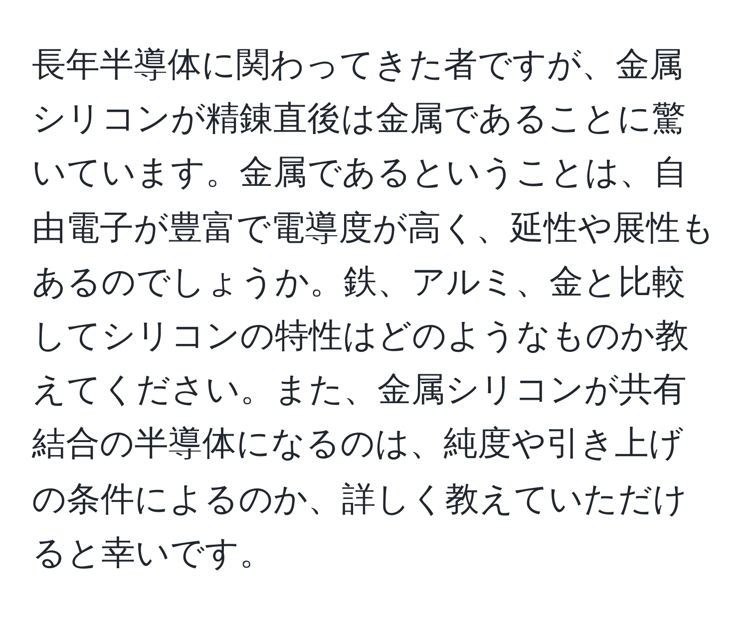 長年半導体に関わってきた者ですが、金属シリコンが精錬直後は金属であることに驚いています。金属であるということは、自由電子が豊富で電導度が高く、延性や展性もあるのでしょうか。鉄、アルミ、金と比較してシリコンの特性はどのようなものか教えてください。また、金属シリコンが共有結合の半導体になるのは、純度や引き上げの条件によるのか、詳しく教えていただけると幸いです。