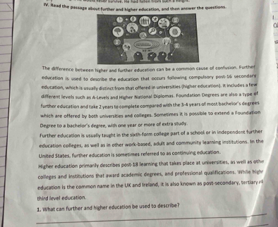 Read the passage about further and higher education, and then answer the questions. 
C 
The difference between higher and further education can be a common cause of confusion. Further 
education is used to describe the education that occurs following compulsory post-16 secondary 
education, which is usually distinct from that offered in universities (higher education). It includes a few 
different levels such as A-Levels and Higher National Diplomas. Foundation Degrees are also a type of 
further education and take 2 years to complete compared with the 3-4 years of most bachelor's degrees 
which are offered by both universities and colleges. Sometimes it is possible to extend a Foundation 
Degree to a bachelor's degree, with one year or more of extra study. 
Further education is usually taught in the sixtis-form college part of a school or in independent further 
education colleges, as well as in other work-based, adult and community learning institutions. In the 
United States, further education is sometimes referred to as continuing education. 
Higher education primarily describes post- 18 learning that takes place at universities, as well as othe 
colleges and institutions that award academic degrees, and professional qualifications. While hight 
education is the common name in the UK and Irelland, it is also known as post-secondary, tertiary 
third level education. 
_ 
1. What can further and higher education be used to describe? 
_