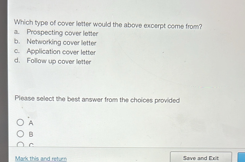 Which type of cover letter would the above excerpt come from?
a. Prospecting cover letter
b. Networking cover letter
c. Application cover letter
d. Follow up cover letter
Please select the best answer from the choices provided
A
B
C
Mark this and return Save and Exit