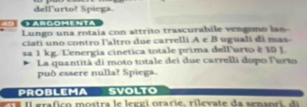 dellurto? Spiega. 
a ArGOmENTa 
Lungo una rotaía con attrito trascurabile vengono lan- 
ciatí uno contro l'altro due carrelli A e B ugualí di mas 
sa 1 kg. Lenergia cinetica totale prima dell'urto é 10 J. 
La quantità di moto totale dei due carrelli dopo lurto 
pud essere nulla? Spiega. 
PROBLEMA svolto 
re Il grafico mostra le leggi orarie, rilevate da sensori di