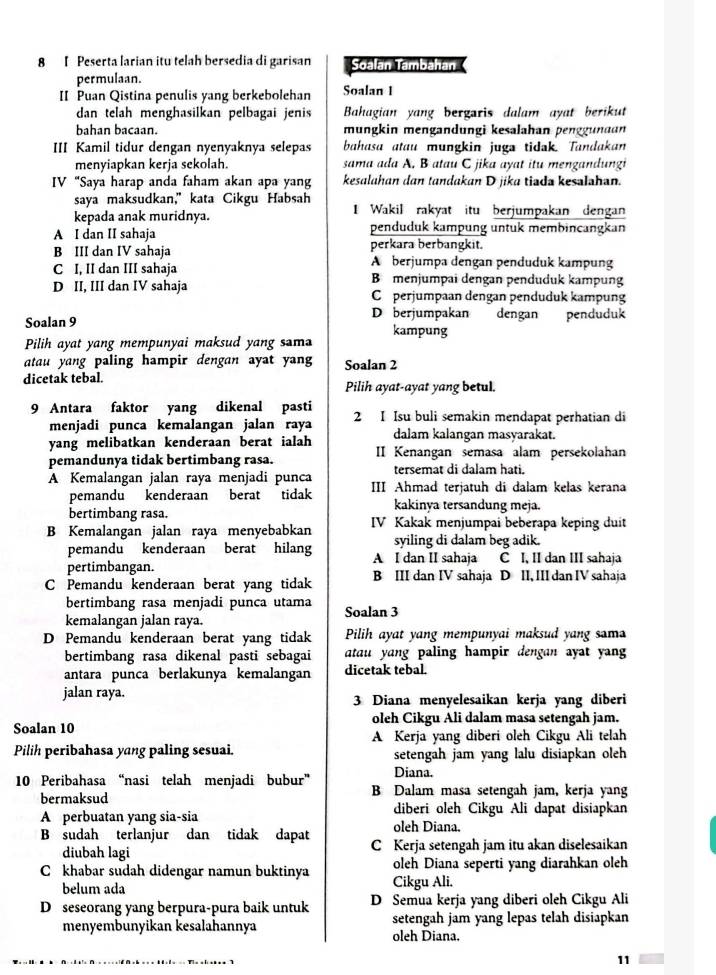 Peserta larian itu telah bersedia di garisan Soalan Tambahan (
permulaan.
II Puan Qistina penulis yang berkebolehan Soalan 1
dan telah menghasilkan pelbagai jenis Bahagian yang bergaris dalam ayat berikut
bahan bacaan. mungkin mengandungi kesalahan penggunaan
III Kamil tidur dengan nyenyaknya selepas bahasa atau mungkin juga tidak. Tandakan
menyiapkan kerja sekolah. sama ada A, B atau C jika ayat itu mengandungi
IV “Saya harap anda faham akan apa yang kesalahan dan tandakan D jika tiada kesalahan.
saya maksudkan," kata Cikgu Habsah
kepada anak muridnya. I Wakil rakyat itu berjumpakan dengan
A I dan II sahaja penduduk kampung untük membincangkan
B III dan IV sahaja perkara berbangkit.
A berjumpa dengan penduduk kampung
C I, II dan III sahaja Bmenjumpai dengan penduduk kampung
D II, III dan IV sahaja C perjumpaan dengan penduduk kampung
Soalan 9 D berjumpakan dengan penduduk
Pilih ayat yang mempunyai maksud yang sama kampung
atau yang paling hampir dengan ayat yang Soalan 2
dicetak tebal. Pilih ayat-ayat yang betul.
9 Antara faktor yang dikenal pasti 2 I Isu buli semakin mendapat perhatian di
menjadi punca kemalangan jalan raya
yang melibatkan kenderaan berat ialah dalam kalangan masyarakat.
pemandunya tidak bertimbang rasa. II Kenangan semasa alam persekolahan
tersemat di dalam hati.
A Kemalangan jalan raya menjadi punca III Ahmad terjatuh di dalam kelas kerana
pemandu kenderaan berat tidak kakinya tersandung meja.
bertimbang rasa.
B Kemalangan jalan raya menyebabkan IV Kakak menjumpai beberapa keping duit
syiling di dalam beg adik.
pemandu kenderaan berat hilang A I dan II sahaja C I, II dan III sahaja
pertimbangan.
C Pemandu kenderaan berat yang tidak B III dan IV sahaja D II, III dan IV sahaja
bertimbang rasa menjadi punca utama
kemalangan jalan raya. Soalan 3
D Pemandu kenderaan berat yang tidak  Pilih ayat yang mempunyai maksud yang sama
bertimbang rasa dikenal pasti sebagai atau yang paling hampir dengan ayat yan 
antara punca berlakunya kemalangan dicetak tebal.
jalan raya. 3 Diana menyelesaikan kerja yang diberi
Soalan 10 oleh Cikgu Ali dalam masa setengah jam.
A Kerja yang diberi oleh Cikgu Ali telah
Pilih peribahasa yang paling sesuai. setengah jam yang lalu disiapkan oleh 
Diana.
10 Peribahasa “nasi telah menjadi bubur” B Dalam masa setengah jam, kerja yang
bermaksud diberi oleh Cikgu Ali dapat disiapkan
A perbuatan yang sia-sia oleh Diana.
B sudah terlanjur dan tidak dapat C Kerja setengah jam itu akan diselesaikan
diubah lagi
C khabar sudah didengar namun buktinya Cikgu Ali. oleh Diana seperti yang diarahkan oleh
belum ada
D  seseorang yang berpura-pura baik untuk D Semua kerja yang diberi oleh Cikgu Ali
menyembunyikan kesalahannya oleh Diana. setengah jam yang lepas telah disiapkan
11