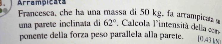 Arrampicata 
Francesca, che ha una massa di 50 kg, fa arrampicata su 
una parete inclinata di 62°. Calcola l'intensità della com- 
ponente della forza peso parallela alla parete. [0.43 kN1