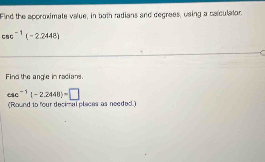 Find the approximate value, in both radians and degrees, using a calculator.
csc^(-1)(-2.2448)
Find the angle in radians.
csc^(-1)(-2.2448)=□
(Round to four decimal places as needed.)