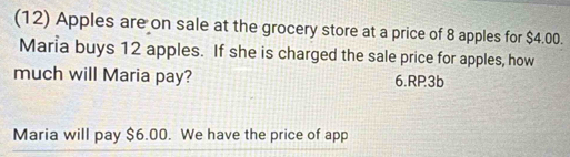 (12) Apples are on sale at the grocery store at a price of 8 apples for $4.00. 
Maria buys 12 apples. If she is charged the sale price for apples, how 
much will Maria pay? 6.RP3b 
Maria will pay $6.00. We have the price of app