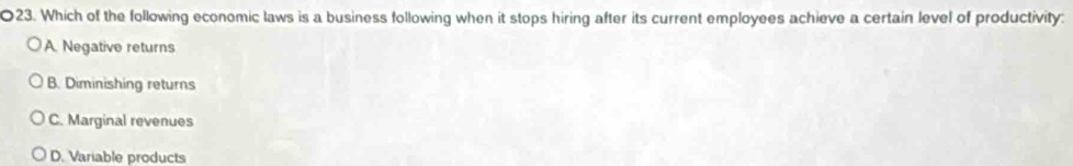 Which of the following economic laws is a business following when it stops hiring after its current employees achieve a certain level of productivity:
A. Negative returns
B. Diminishing returns
C. Marginal revenues
D. Variable products