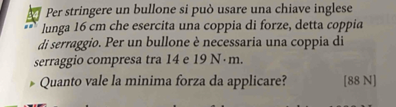 Per stringere un bullone si può usare una chiave inglese 
lunga 16 cm che esercita una coppia di forze, detta coppia 
di serraggio. Per un bullone è necessaria una coppia di 
serraggio compresa tra 14 e 19 N·m. 
Quanto vale la minima forza da applicare? [88 N]