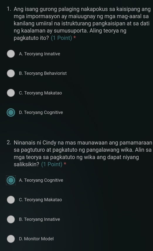 Ang isang gurong palaging nakapokus sa kaisipang ang
mga impormasyon ay maiuugnay ng mga mag-aaral sa
kanilang umiiral na istrukturang pangkaisipan at sa dati
ng kaalaman ay sumusuporta. Aling teorya ng
pagkatuto ito? (1 Point) *
A. Teoryang Innative
B. Teoryang Behaviorist
C. Teoryang Makatao
D. Teoryang Cognitive
2. Ninanais ni Cindy na mas maunawaan ang pamamaraan
sa pagtuturo at pagkatuto ng pangalawang wika. Alin sa
mga teorya sa pagkatuto ng wika ang dapat niyang
saliksikin? (1 Point) *
A. Teoryang Cognitive
C. Teoryang Makatao
B. Teoryang Innative
D. Monitor Model