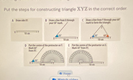 Put the steps for constructing triangle XYZ in the correct order.
A Draw side XY. B Draw a line from X through mark. C Draw a line from Y through your 60'
your 50° mark to form the triangle.
1 10 cm γ
50°
Y 
x 10 cm 
D Put the centre of the protractor on Y. E Put the centre of the protractor on X. from XY.
from XY. Mark 60°
Mark 50°
50°
x 10 cm T 10 cm
ª 7amm