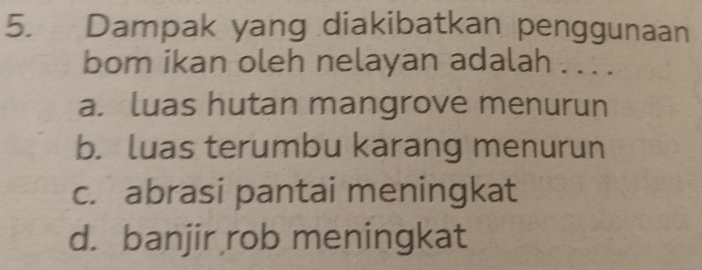 Dampak yang diakibatkan penggunaan
bom ikan oleh nelayan adalah . . . .
a. luas hutan mangrove menurun
b. luas terumbu karang menurun
c. abrasi pantai meningkat
d. banjir rob meningkat