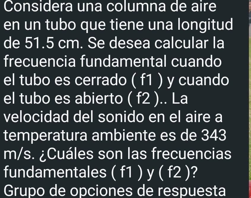 Considera una columna de aire 
en un tubo que tiene una longitud 
de 51.5 cm. Se desea calcular la 
frecuencia fundamental cuando 
el tubo es cerrado ( f1 ) y cuando 
el tubo es abierto ( f2 ).. La 
velocidad del sonido en el aire a 
temperatura ambiente es de 343
m/s. ¿Cuáles son las frecuencias 
fundamentales ( f1 ) y ( f2 )? 
Grupo de opciones de respuesta