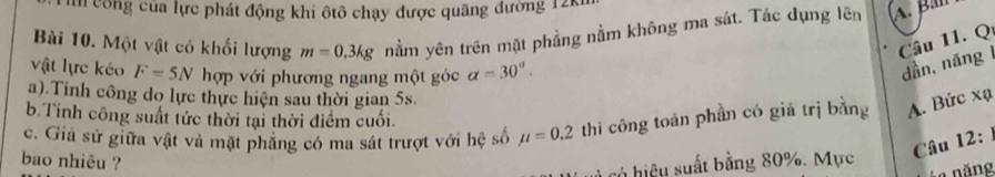 un công của lực phát động khi ôtô chạy được quãng đường 12k
Bài 10. Một vật có khối lượng m=0.3kg nằm yên trên mặt phẳng nằm không ma sát. Tác dụng lên A. Ban
Cầu 11. Q
vật lực kéo F=5N hợp với phương ngang một góc alpha =30°. 
dần, náng 1
a).Tính công do lực thực hiện sau thời gian 5s.
b. Tính công suất tức thời tại thời điểm cuối.
c. Giả sử giữa vật và mặt phăng có ma sát trượt với hệ số mu =0.2 thì công toàn phần có giá trị bằng A. Bức xạ
Câu 12: 
bao nhiêu ?
có hiệu suất bằng 80%. Mực