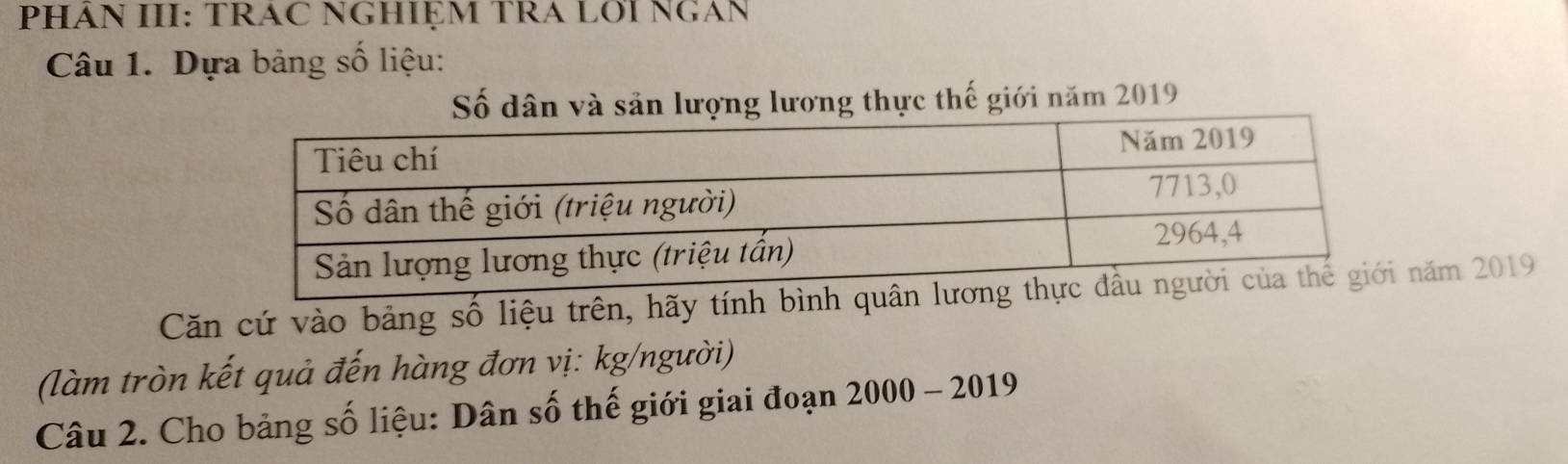 PHÁN III: TRAC NGHIỆM TRA LOI NGAN 
Câu 1. Dựa bảng số liệu: 
Số dân và sản lượng lương thực thế giới năm 2019
Căn cứ vào bảng số liệu trên, hãy tính bình quânăm 2019
(làm tròn kết quả đến hàng đơn vị: kg/người) 
Câu 2. Cho bảng số liệu: Dân số thế giới giai đoạn 2000 - 2019