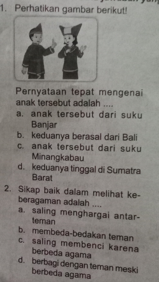 Perhatikan gambar berikut!
Pernyataan tepat mengenai
anak tersebut adalah ....
a. anak tersebut dari suku
Banjar
b. keduanya berasal dari Bali
c. anak tersebut dari suku
Minangkabau
d. keduanya tinggal di Sumatra
Barat
2. Sikap baik dalam melihat ke-
beragaman adalah ....
a. saling menghargai antar-
teman
b. membeda-bedakan teman
c. saling membenci karena
berbeda agama
d. berbagi dengan teman meski
berbeda agama